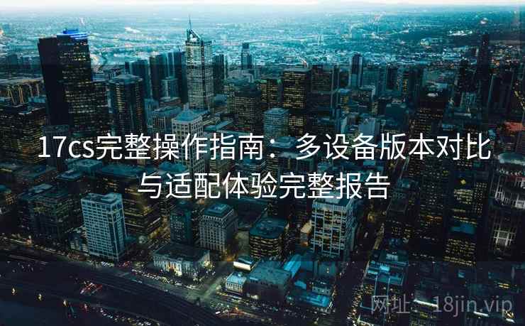 17cs完整操作指南：多设备版本对比与适配体验完整报告