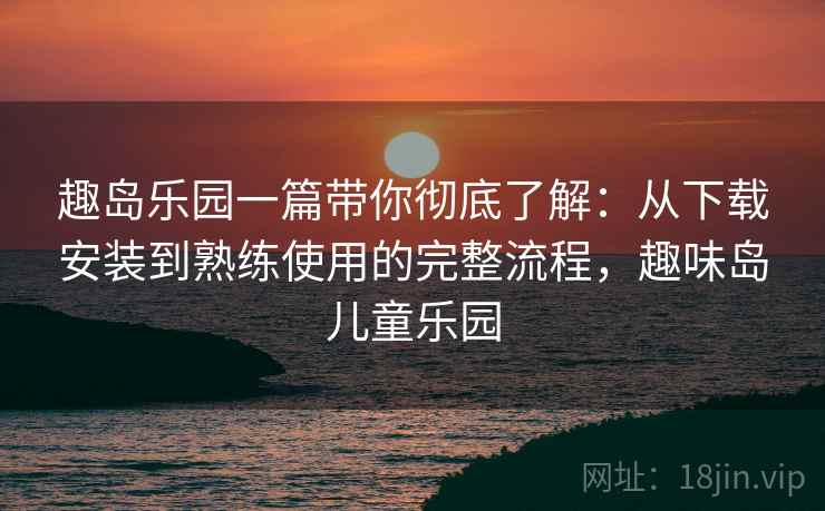 趣岛乐园一篇带你彻底了解：从下载安装到熟练使用的完整流程，趣味岛儿童乐园