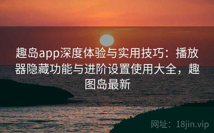 趣岛app深度体验与实用技巧：播放器隐藏功能与进阶设置使用大全，趣图岛最新