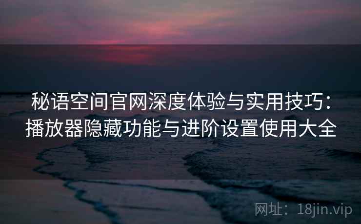 秘语空间官网深度体验与实用技巧：播放器隐藏功能与进阶设置使用大全