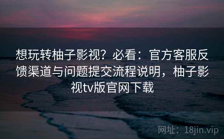 想玩转柚子影视？必看：官方客服反馈渠道与问题提交流程说明，柚子影视tv版官网下载