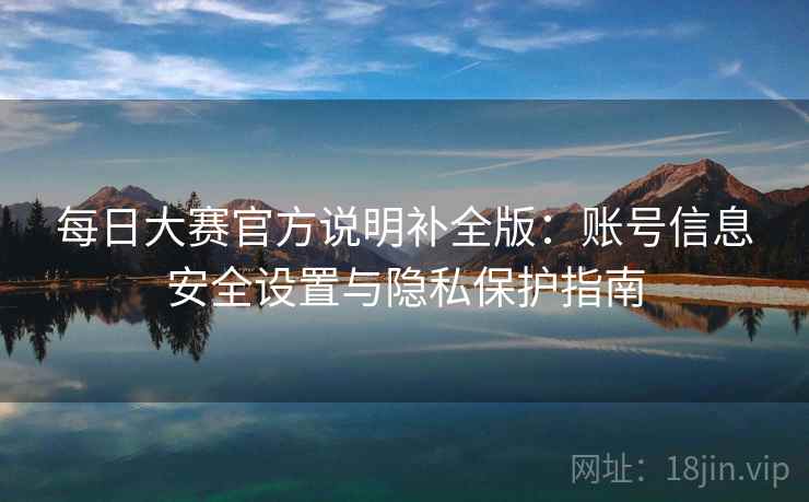 每日大赛官方说明补全版：账号信息安全设置与隐私保护指南