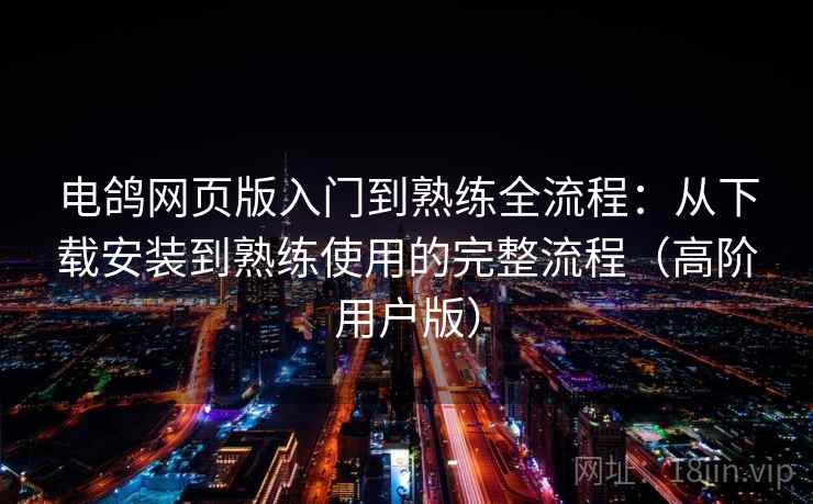 电鸽网页版入门到熟练全流程：从下载安装到熟练使用的完整流程（高阶用户版）