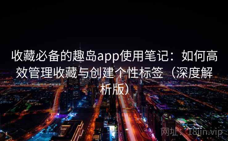 收藏必备的趣岛app使用笔记：如何高效管理收藏与创建个性标签（深度解析版）