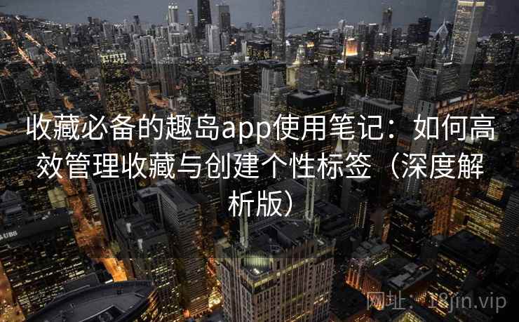 收藏必备的趣岛app使用笔记：如何高效管理收藏与创建个性标签（深度解析版）