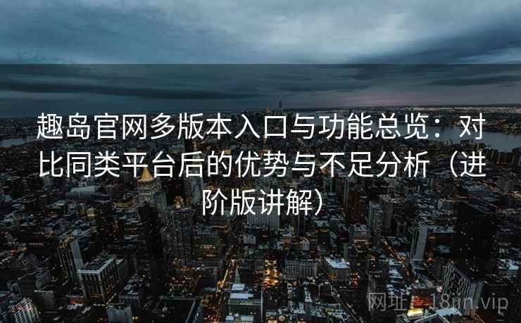 趣岛官网多版本入口与功能总览：对比同类平台后的优势与不足分析（进阶版讲解）