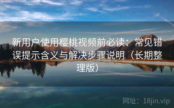 新用户使用樱桃视频前必读：常见错误提示含义与解决步骤说明（长期整理版）