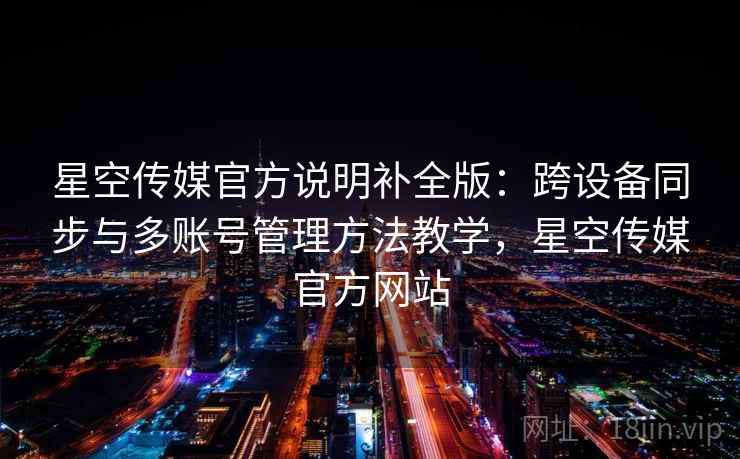 星空传媒官方说明补全版：跨设备同步与多账号管理方法教学，星空传媒官方网站