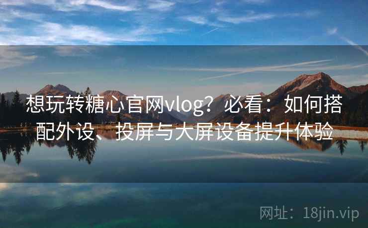 想玩转糖心官网vlog？必看：如何搭配外设、投屏与大屏设备提升体验