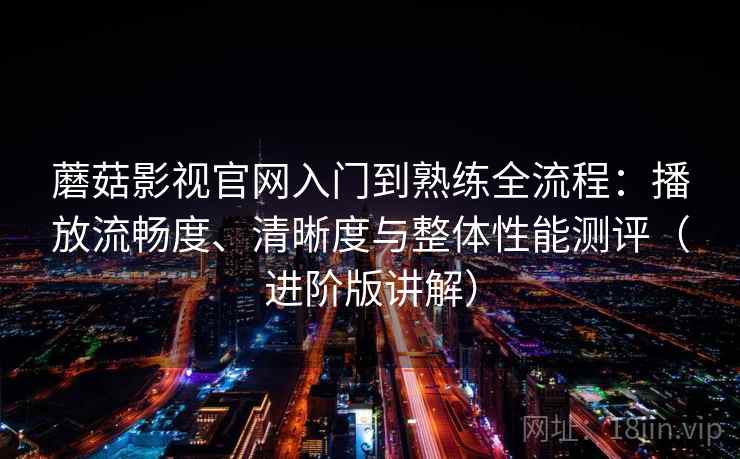 蘑菇影视官网入门到熟练全流程：播放流畅度、清晰度与整体性能测评（进阶版讲解）