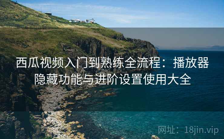 西瓜视频入门到熟练全流程：播放器隐藏功能与进阶设置使用大全