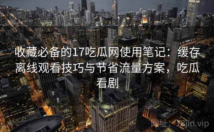 收藏必备的17吃瓜网使用笔记：缓存离线观看技巧与节省流量方案，吃瓜看剧