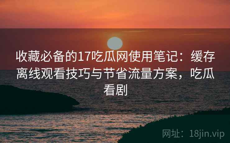 收藏必备的17吃瓜网使用笔记：缓存离线观看技巧与节省流量方案，吃瓜看剧
