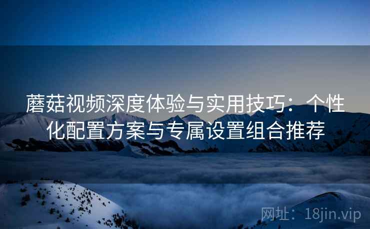 蘑菇视频深度体验与实用技巧:个性化配置方案与专属设置组合推荐 蘑菇视频深度体验与实用技巧:个性化配置方案与专属设置组合推荐