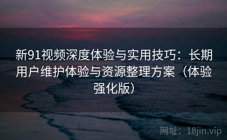 新91视频深度体验与实用技巧:长期用户维护体验与资源整理方案(体验强化版) 新91视频深度体验与实用技巧:长期用户维护体验与资源整理方案(体验强化版)