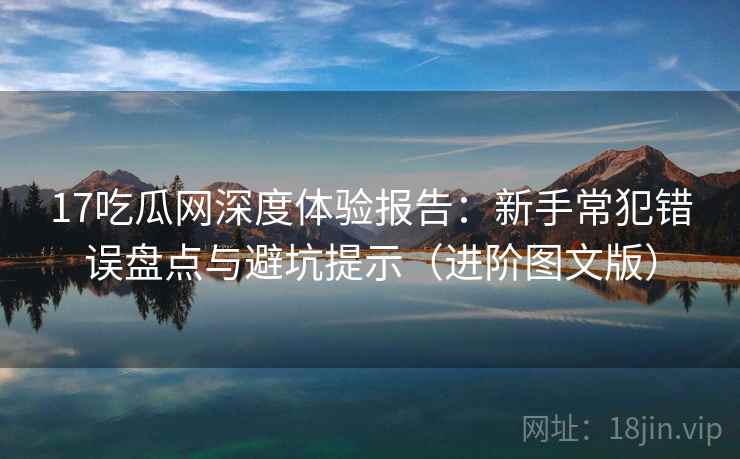 17吃瓜网深度体验报告:新手常犯错误盘点与避坑提示(进阶图文版) 17吃瓜网深度体验报告:新手常犯错误盘点与避坑提示(进阶图文版)