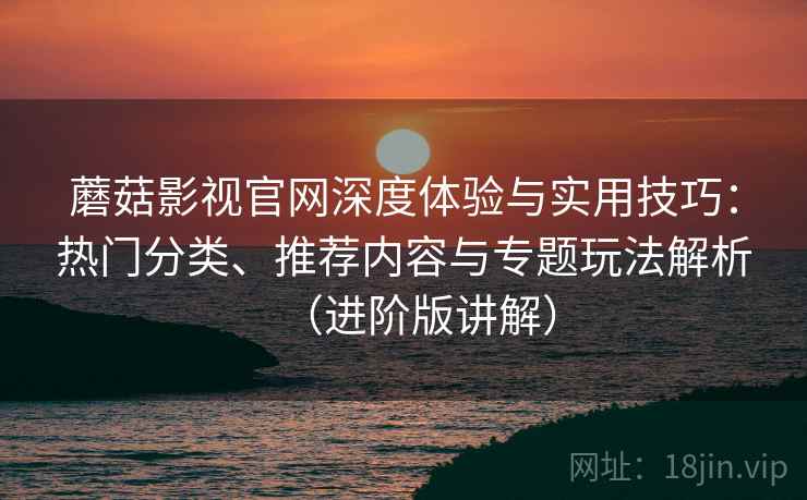 蘑菇影视官网深度体验与实用技巧:热门分类、推荐内容与专题玩法解析(进阶版讲解) 蘑菇影视官网深度体验与实用技巧:热门分类、推荐内容与专题玩法解析(进阶版讲解)