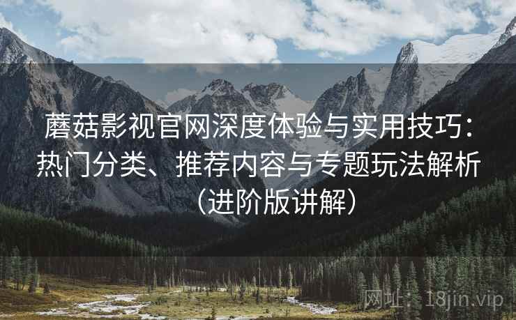 蘑菇影视官网深度体验与实用技巧:热门分类、推荐内容与专题玩法解析(进阶版讲解) 蘑菇影视官网深度体验与实用技巧:热门分类、推荐内容与专题玩法解析(进阶版讲解)