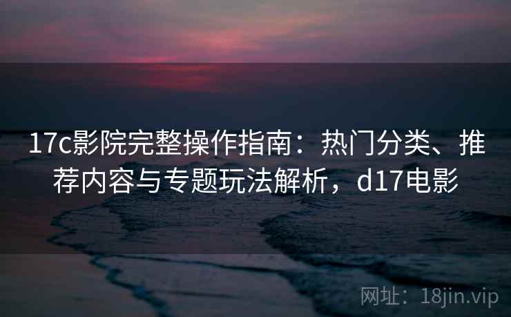 17c影院完整操作指南:热门分类、推荐内容与专题玩法解析,d17电影 17c影院完整操作指南:热门分类、推荐内容与专题玩法解析,d17电影