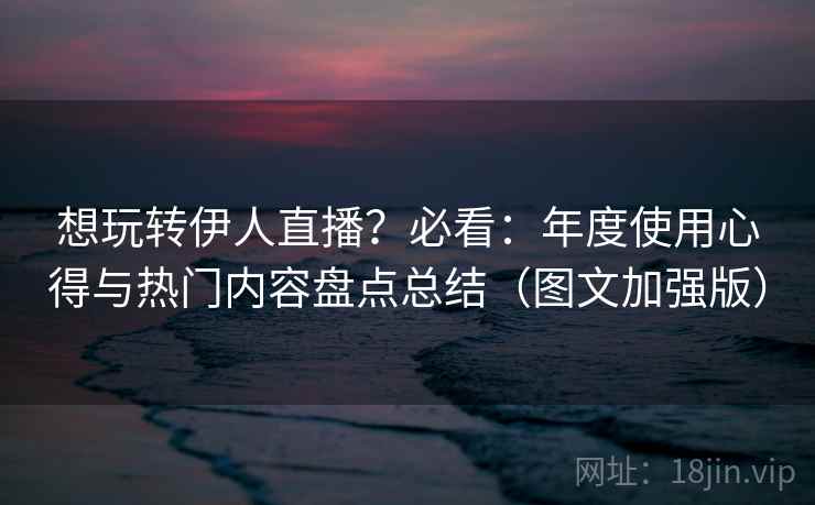 想玩转伊人直播?必看:年度使用心得与热门内容盘点总结(图文加强版) 想玩转伊人直播?必看:年度使用心得与热门内容盘点总结(图文加强版)