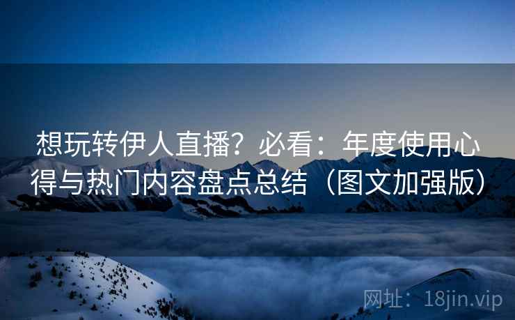 想玩转伊人直播?必看:年度使用心得与热门内容盘点总结(图文加强版) 想玩转伊人直播?必看:年度使用心得与热门内容盘点总结(图文加强版)