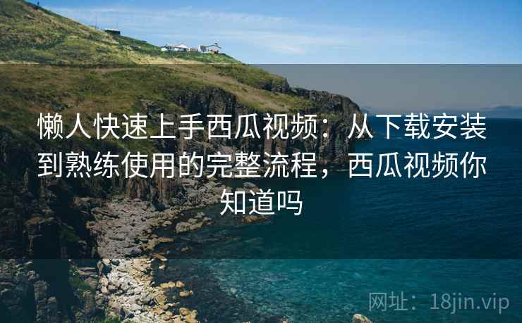 懒人快速上手西瓜视频:从下载安装到熟练使用的完整流程,西瓜视频你知道吗 懒人快速上手西瓜视频:从下载安装到熟练使用的完整流程,西瓜视频你知道吗