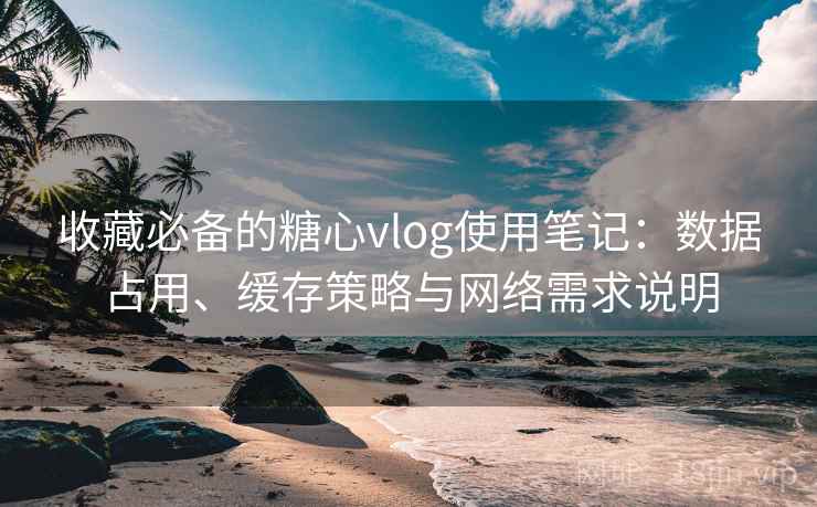 收藏必备的糖心vlog使用笔记:数据占用、缓存策略与网络需求说明 收藏必备的糖心vlog使用笔记:数据占用、缓存策略与网络需求说明