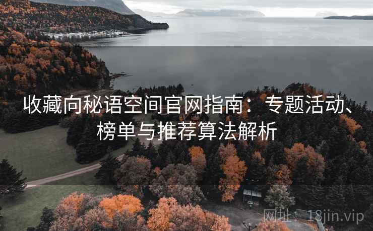 收藏向秘语空间官网指南:专题活动、榜单与推荐算法解析 收藏向秘语空间官网指南:专题活动、榜单与推荐算法解析