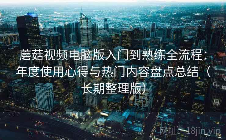 蘑菇视频电脑版入门到熟练全流程:年度使用心得与热门内容盘点总结(长期整理版) 蘑菇视频电脑版入门到熟练全流程:年度使用心得与热门内容盘点总结(长期整理版)