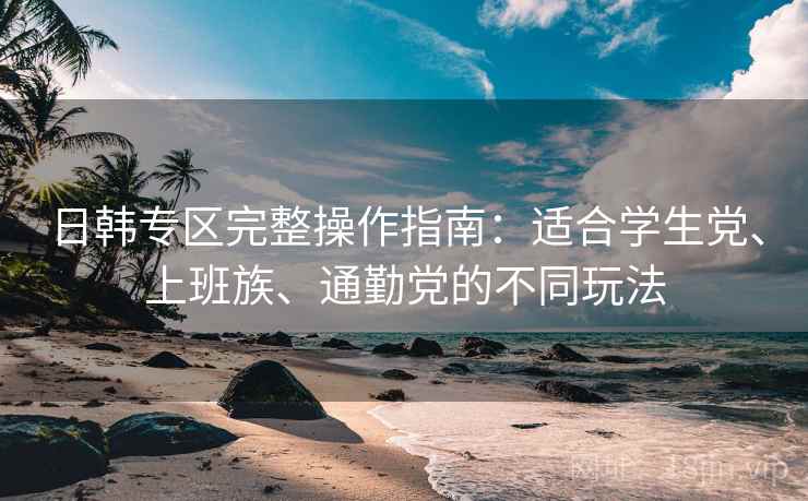 日韩专区完整操作指南:适合学生党、上班族、通勤党的不同玩法 日韩专区完整操作指南:适合学生党、上班族、通勤党的不同玩法