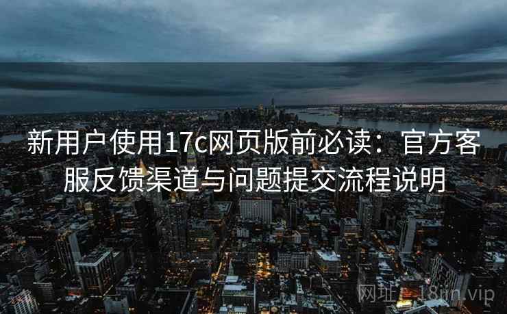 新用户使用17c网页版前必读:官方客服反馈渠道与问题提交流程说明 新用户使用17c网页版前必读:官方客服反馈渠道与问题提交流程说明