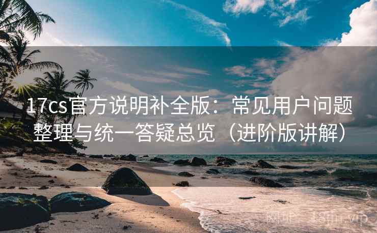 17cs官方说明补全版:常见用户问题整理与统一答疑总览(进阶版讲解) 17cs官方说明补全版:常见用户问题整理与统一答疑总览(进阶版讲解)