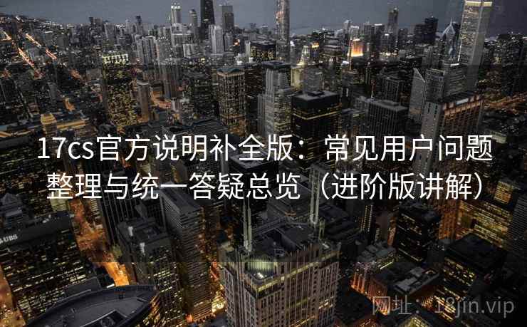 17cs官方说明补全版:常见用户问题整理与统一答疑总览(进阶版讲解) 17cs官方说明补全版:常见用户问题整理与统一答疑总览(进阶版讲解)