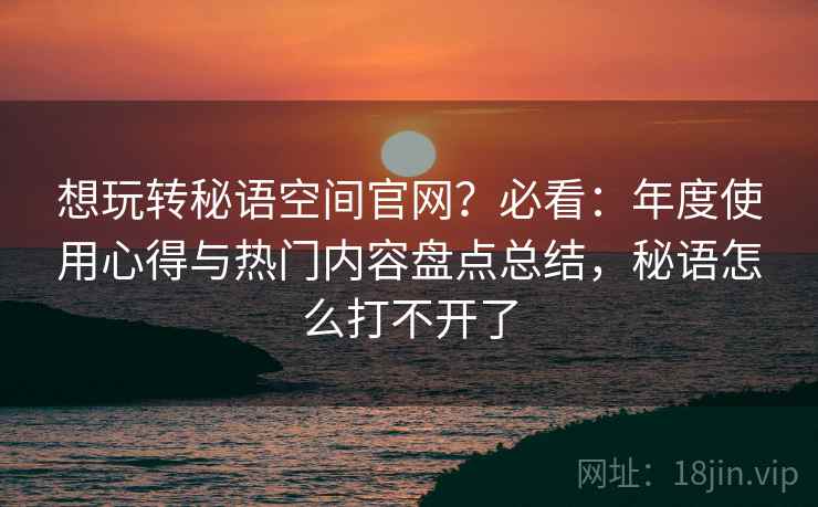 想玩转秘语空间官网?必看:年度使用心得与热门内容盘点总结,秘语怎么打不开了 想玩转秘语空间官网?必看:年度使用心得与热门内容盘点总结,秘语怎么打不开了