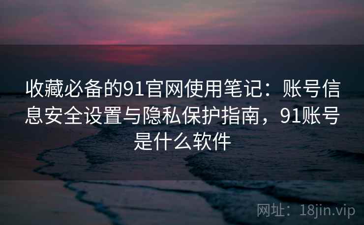 收藏必备的91官网使用笔记:账号信息安全设置与隐私保护指南,91账号是什么软件 收藏必备的91官网使用笔记:账号信息安全设置与隐私保护指南,91账号是什么软件