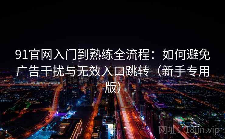 91官网入门到熟练全流程:如何避免广告干扰与无效入口跳转(新手专用版) 91官网入门到熟练全流程:如何避免广告干扰与无效入口跳转(新手专用版)