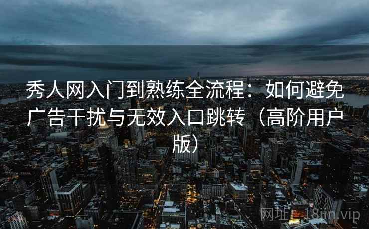 秀人网入门到熟练全流程:如何避免广告干扰与无效入口跳转(高阶用户版) 秀人网入门到熟练全流程:如何避免广告干扰与无效入口跳转(高阶用户版)