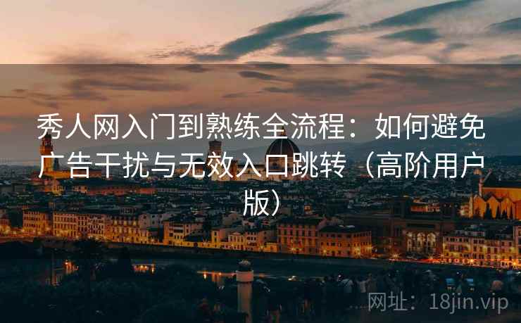 秀人网入门到熟练全流程:如何避免广告干扰与无效入口跳转(高阶用户版) 秀人网入门到熟练全流程:如何避免广告干扰与无效入口跳转(高阶用户版)