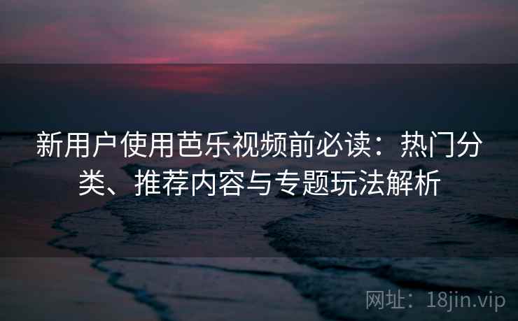 新用户使用芭乐视频前必读:热门分类、推荐内容与专题玩法解析 新用户使用芭乐视频前必读:热门分类、推荐内容与专题玩法解析