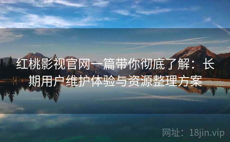 红桃影视官网一篇带你彻底了解:长期用户维护体验与资源整理方案 红桃影视官网一篇带你彻底了解:长期用户维护体验与资源整理方案